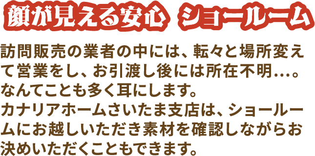 顔が見えるショールーム 訪問販売の業者の中には、転々と場所変えて営業をし、お引き渡し後には所在不明...。なんてことも多く耳にします。カナリアホームさいたま支店は、ショールームにお越しいただき素材を確認しながらお決めいただくこともできます。