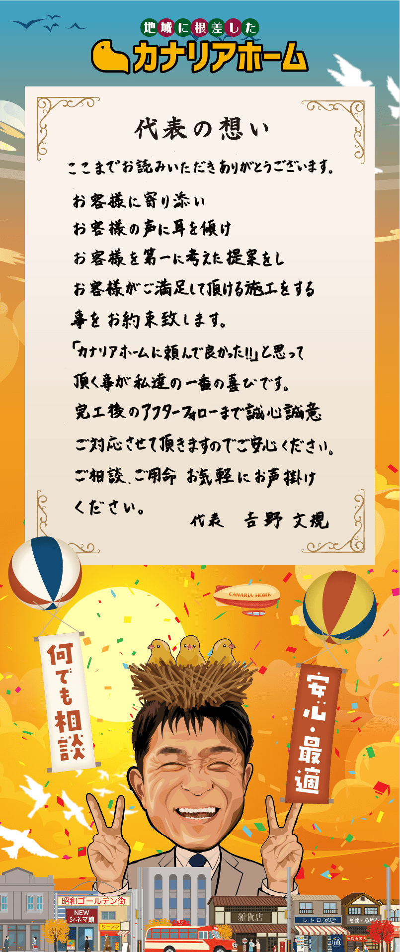 代表の想い ここまでお読みいただきありがとうございます。お客様に寄り添い お客様の声に耳を傾け お客様を第一に考えた提案をし お客様がご満足して頂ける施工をする事をお約束致します。「カナリアホームに頼んで良かった！」と思って頂くことが私達の一番の喜びです。完工後のアフターフォローまで誠心誠意ご対応させて頂きますのでご安心ください。ご相談、ご用命、お気軽にお声がけください。代表 吉野文規
